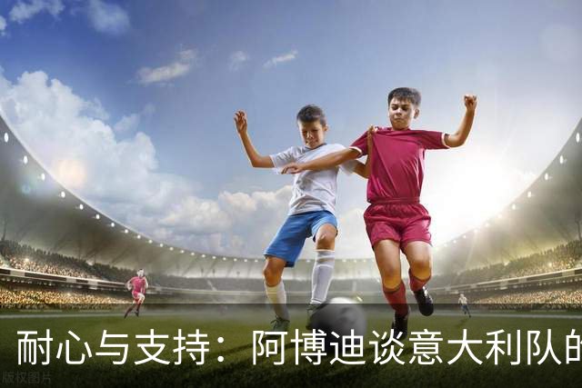 耐心与支持：阿博迪谈意大利队的重建与马拉戈问题