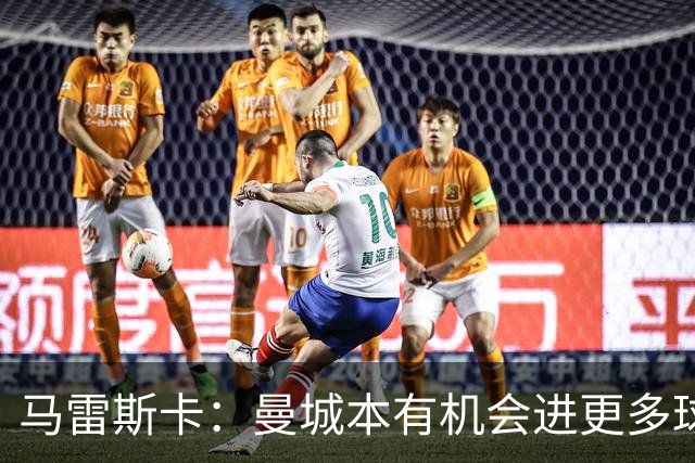马雷斯卡：曼城本有机会进更多球；阵容轮换后依旧表现优异